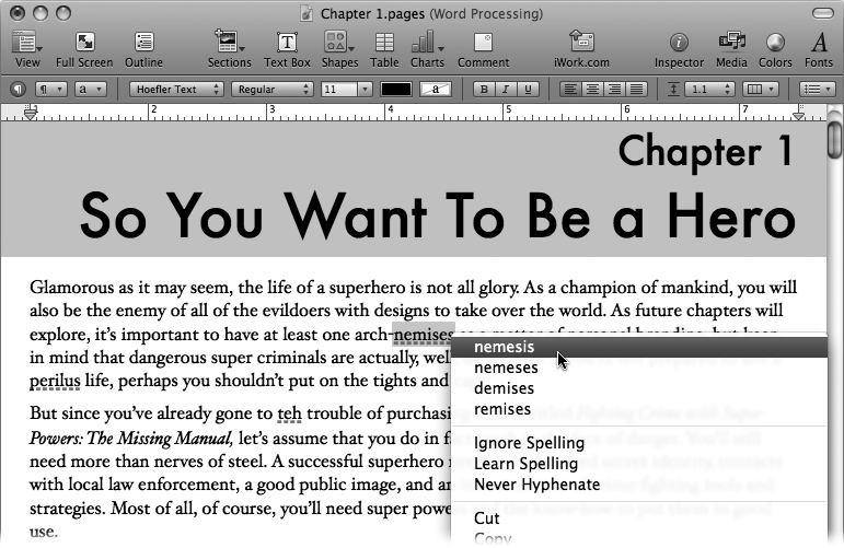 The easiest way to correct misspellings is to Control-click the underlined words. The top of the pop-up menu presents Pages’ best guesses of the correct spelling. Choose the one you want from the list, and Pages makes the substitution in your document. If the flagged word is actually correctly spelled—an unusual name, for example—choose Learn Spelling to add that word to the dictionary. If you don’t want to add the word to the dictionary, yet want to accept it as correctly spelled for this document only, choose Ignore Spelling and Pages refrains from flagging it as misspelled for the rest of the document.