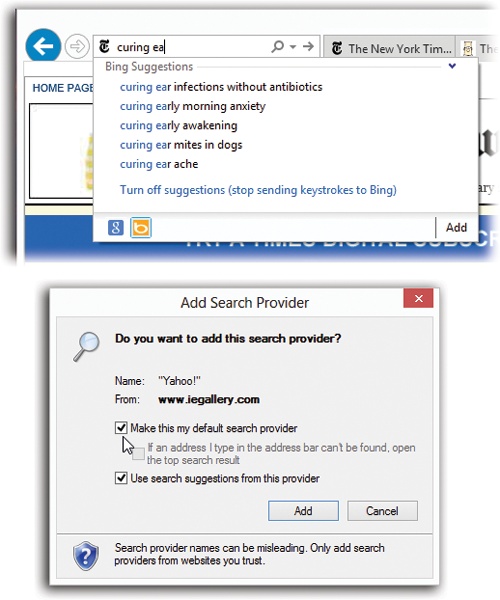 Top: To add search services to Internet Explorer, start by clicking the Add button at the bottom of the suggestions list.You’re taken to a page that lists lots of popular search services, including Google, Yahoo, Ask.com, and more specialized pages: Amazon for books, ESPN for sports, and so on. Click the one you want to add, and then click Add to Internet Explorer.Bottom: Now you’re given the chance to make the new service your default search—the one IE always uses. Click “Make this my default search provider,” and then click Add.Note that all your search services’ icons appear at the bottom of the suggestions list (top), making it easy to switch back and forth among them.